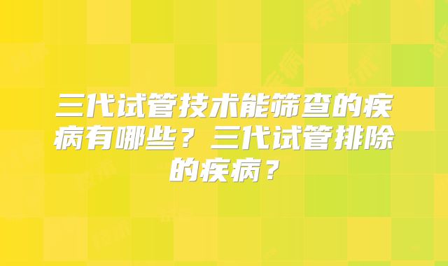 三代试管技术能筛查的疾病有哪些？三代试管排除的疾病？