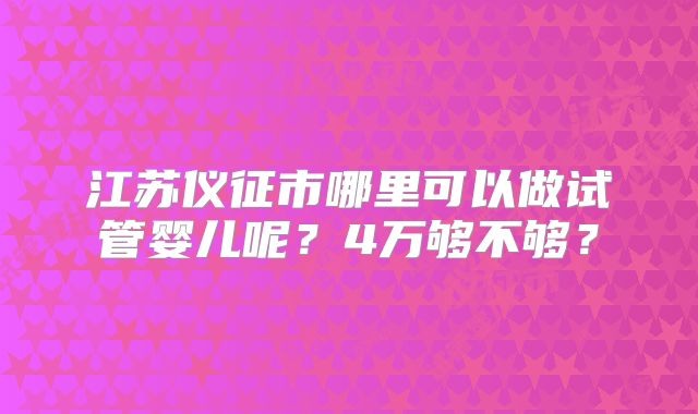 江苏仪征市哪里可以做试管婴儿呢？4万够不够？