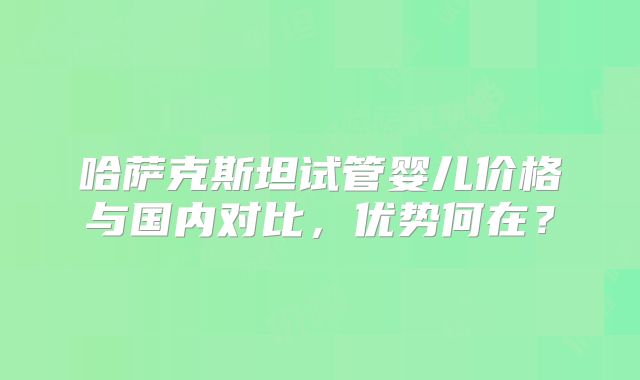 哈萨克斯坦试管婴儿价格与国内对比，优势何在？