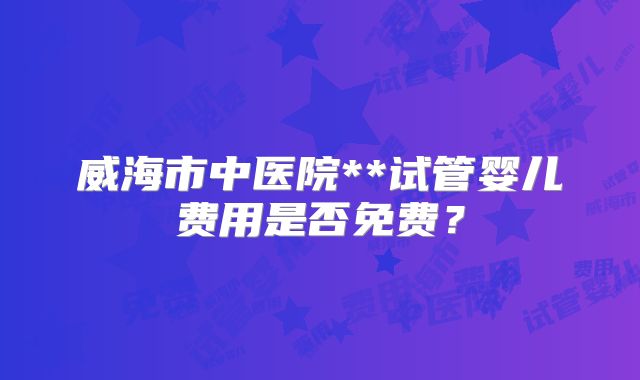 威海市中医院**试管婴儿费用是否免费？