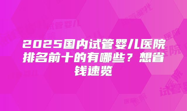 2025国内试管婴儿医院排名前十的有哪些?想省钱速览