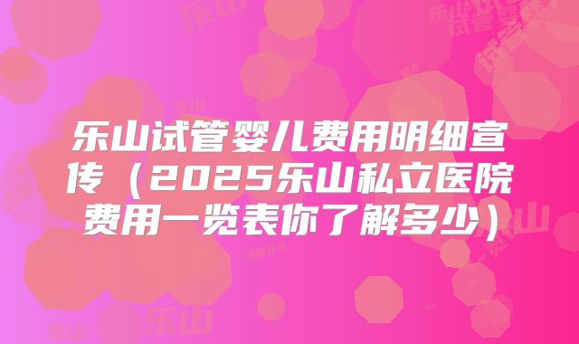 乐山试管婴儿费用明细宣传（2025乐山私立医院费用一览表你了解多少）