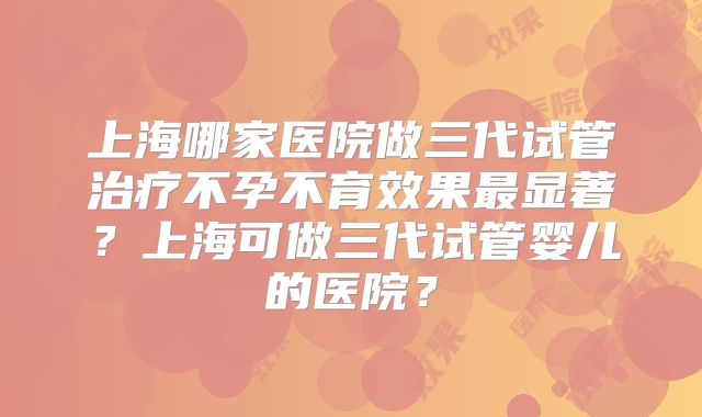 上海哪家医院做三代试管治疗不孕不育效果最显著？上海可做三代试管婴儿的医院？