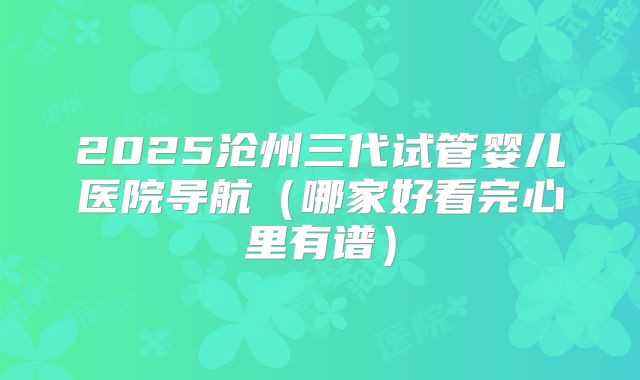 2025沧州三代试管婴儿医院导航(哪家好看完心里有谱)