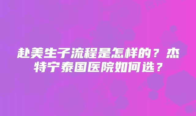 赴美生子流程是怎样的?杰特宁泰国医院如何选?