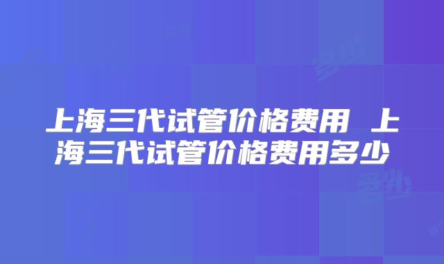上海三代试管价格费用 上海三代试管价格费用多少
