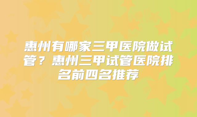 惠州有哪家三甲医院做试管？惠州三甲试管医院排名前四名推荐