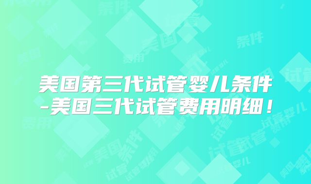美国第三代试管婴儿条件-美国三代试管费用明细!
