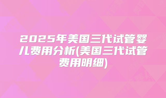 2025年美国三代试管婴儿费用分析(美国三代试管费用明细)