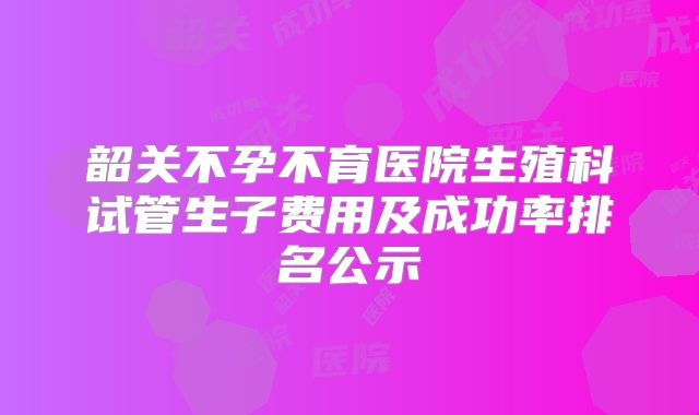 韶关不孕不育医院生殖科试管生子费用及成功率排名公示