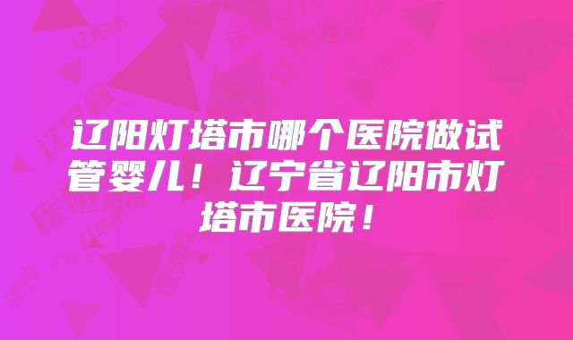 辽阳灯塔市哪个医院做试管婴儿！辽宁省辽阳市灯塔市医院！