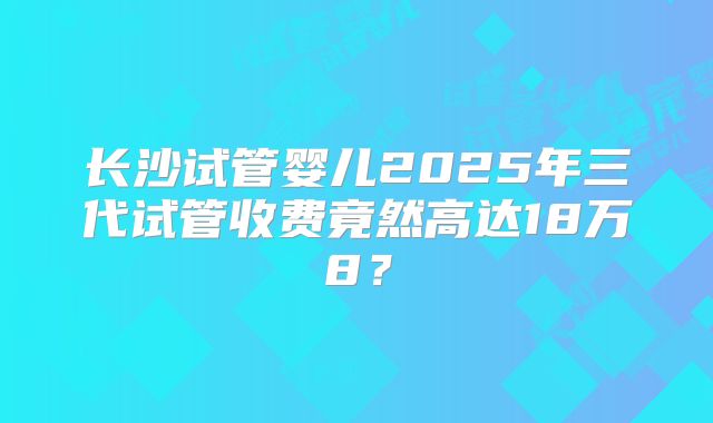 长沙试管婴儿2025年三代试管收费竟然高达18万8？