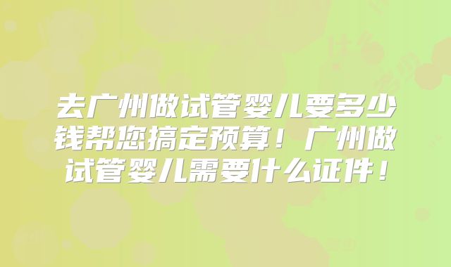 去广州做试管婴儿要多少钱帮您搞定预算!广州做试管婴儿需要什么证件!