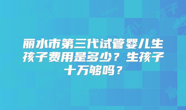 丽水市第三代试管婴儿生孩子费用是多少?生孩子十万够吗?