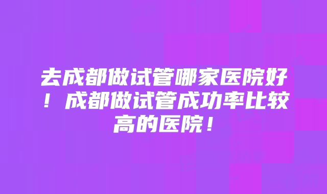 去成都做试管哪家医院好!成都做试管成功率比较高的医院!