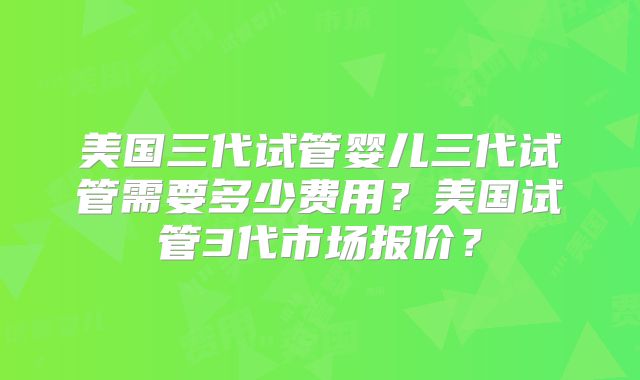 美国三代试管婴儿三代试管需要多少费用？美国试管3代市场报价？