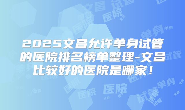 2025文昌允许单身试管的医院排名榜单整理-文昌比较好的医院是哪家!
