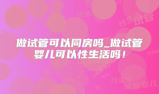 做试管可以同房吗_做试管婴儿可以性生活吗!