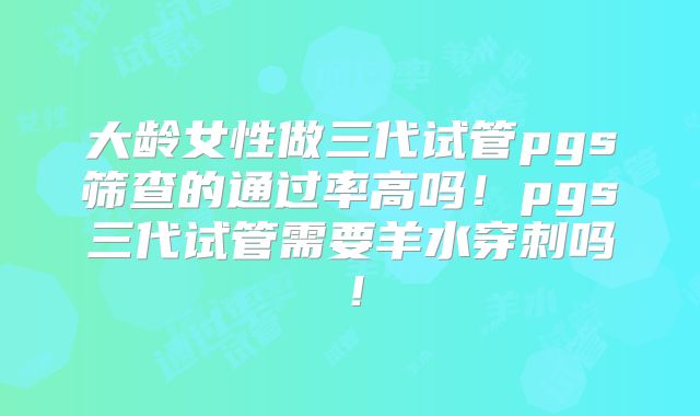 大龄女性做三代试管pgs筛查的通过率高吗!pgs三代试管需要羊水穿刺吗!
