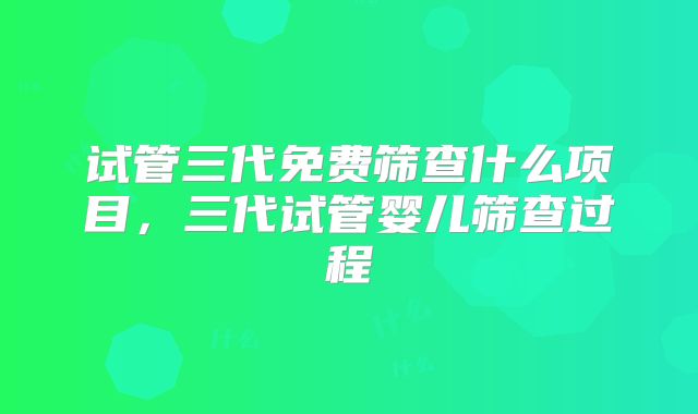 试管三代免费筛查什么项目,三代试管婴儿筛查过程