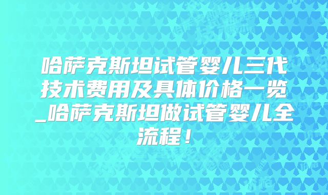 哈萨克斯坦试管婴儿三代技术费用及具体价格一览_哈萨克斯坦做试管婴儿全流程!