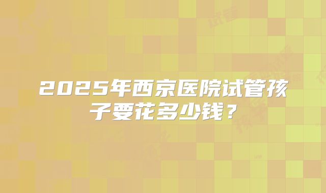 2025年西京医院试管孩子要花多少钱?
