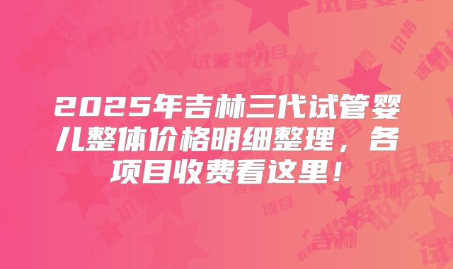 2025年吉林三代试管婴儿整体价格明细整理,各项目收费看这里!