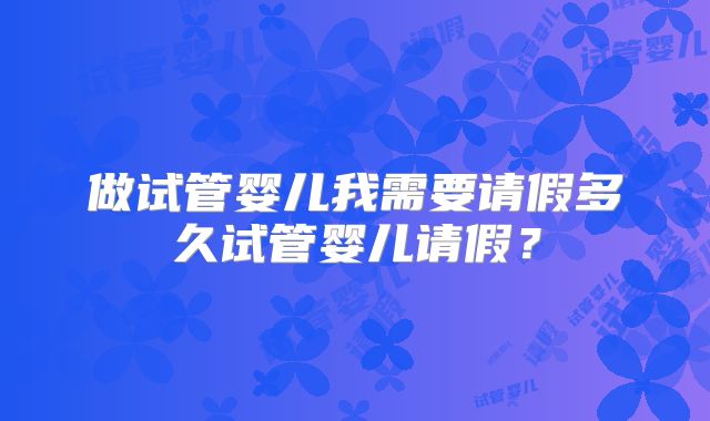 做试管婴儿我需要请假多久试管婴儿请假？