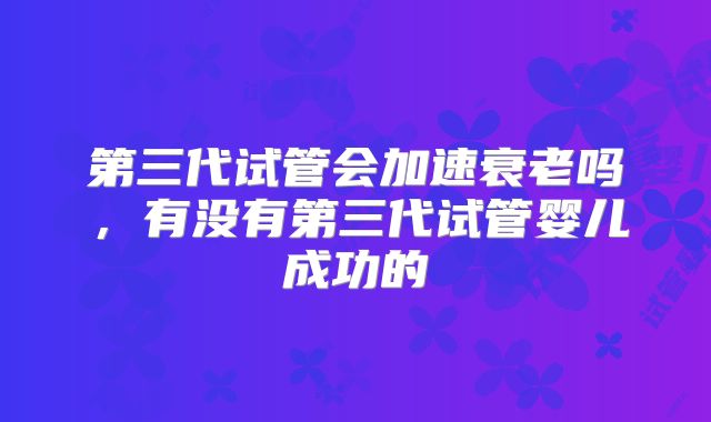 第三代试管会加速衰老吗,有没有第三代试管婴儿成功的