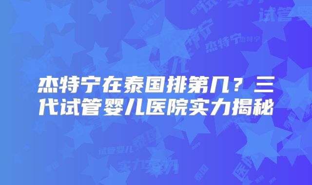 杰特宁在泰国排第几?三代试管婴儿医院实力揭秘