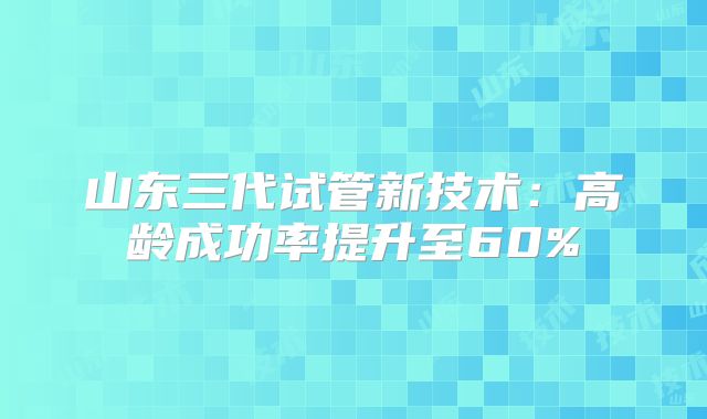 山东三代试管新技术：高龄成功率提升至60%