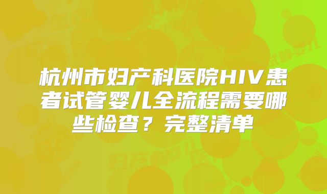 杭州市妇产科医院HIV患者试管婴儿全流程需要哪些检查？完整清单