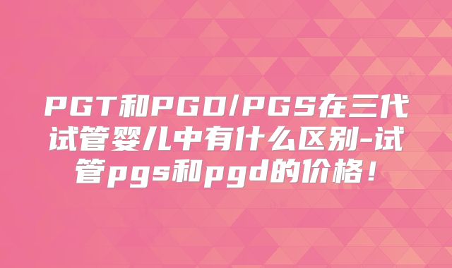 PGT和PGD/PGS在三代试管婴儿中有什么区别-试管pgs和pgd的价格!