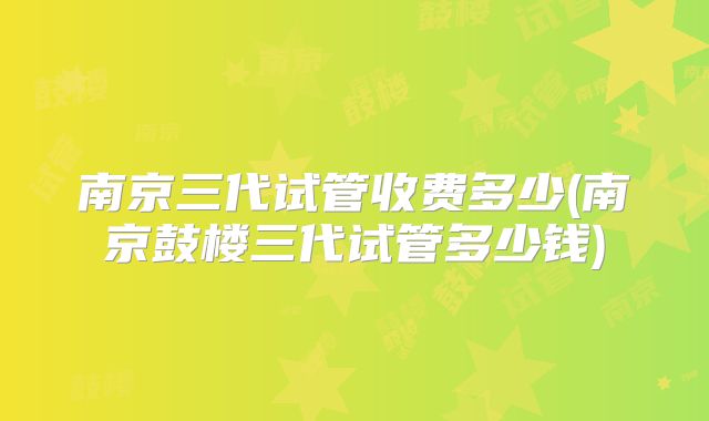 南京三代试管收费多少(南京鼓楼三代试管多少钱)