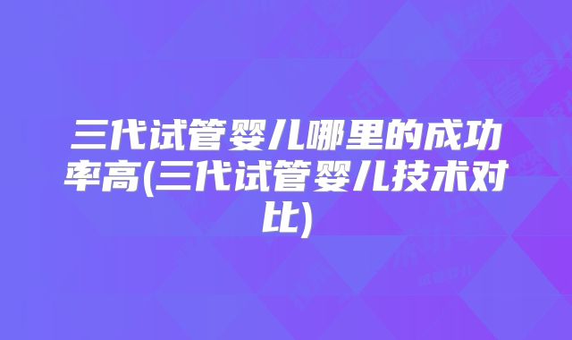 三代试管婴儿哪里的成功率高(三代试管婴儿技术对比)