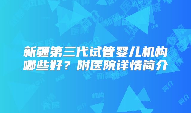 新疆第三代试管婴儿机构哪些好?附医院详情简介