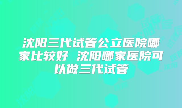 沈阳三代试管公立医院哪家比较好 沈阳哪家医院可以做三代试管