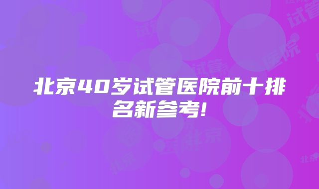 北京40岁试管医院前十排名新参考!