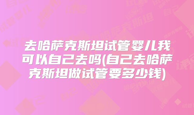 去哈萨克斯坦试管婴儿我可以自己去吗(自己去哈萨克斯坦做试管要多少钱)
