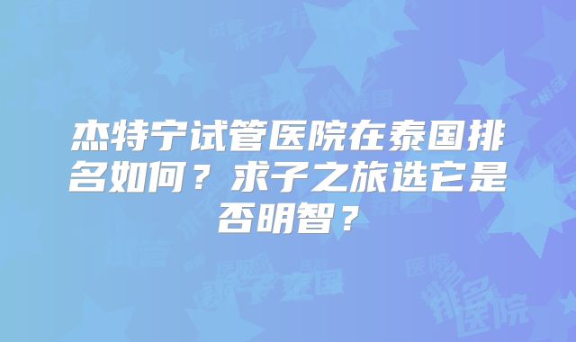 杰特宁试管医院在泰国排名如何?求子之旅选它是否明智?