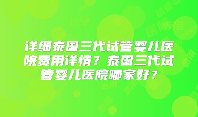 详细泰国三代试管婴儿医院费用详情?泰国三代试管婴儿医院哪家好?