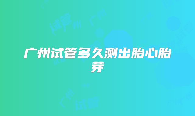 广州试管多久测出胎心胎芽