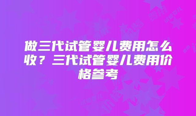 做三代试管婴儿费用怎么收？三代试管婴儿费用价格参考