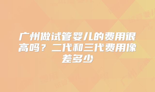 广州做试管婴儿的费用很高吗?二代和三代费用像差多少