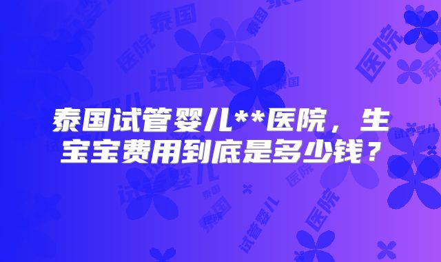 泰国试管婴儿**医院，生宝宝费用到底是多少钱？