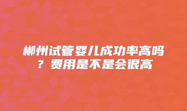 郴州试管婴儿成功率高吗？费用是不是会很高