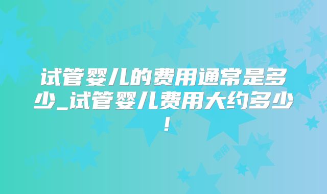 试管婴儿的费用通常是多少_试管婴儿费用大约多少！
