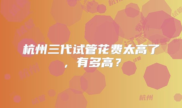 杭州三代试管花费太高了，有多高？