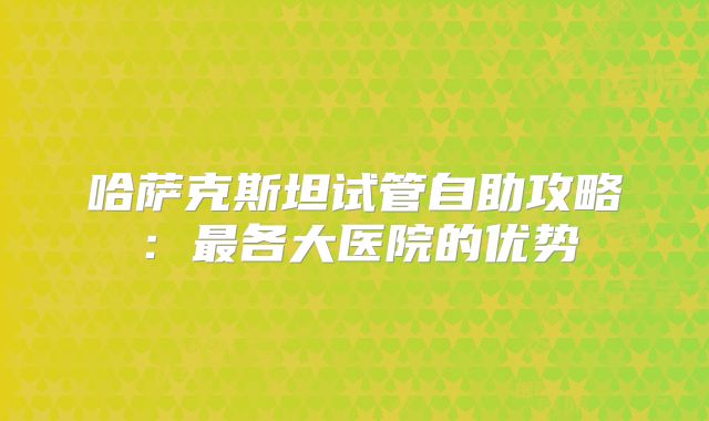 哈萨克斯坦试管自助攻略:最各大医院的优势