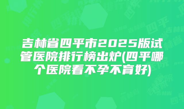 吉林省四平市2025版试管医院排行榜出炉(四平哪个医院看不孕不育好)